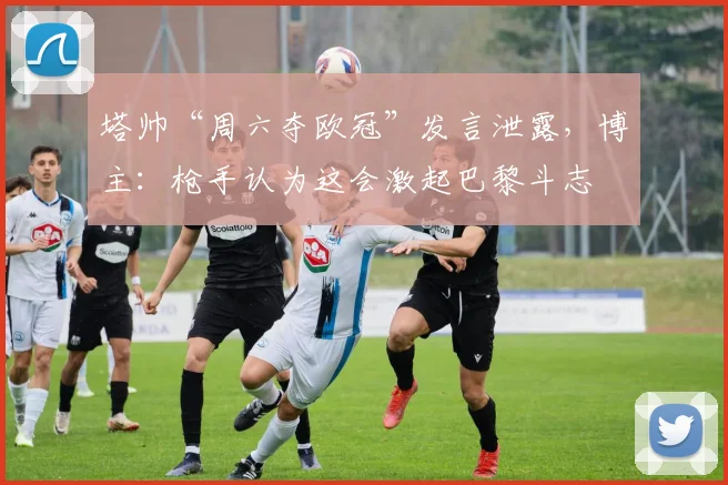 塔帅“周六夺欧冠”发言泄露，博主：枪手认为这会激起巴黎斗志