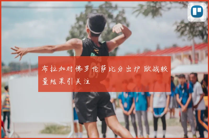 布拉加对佛罗伦萨比分出炉 欧战较量结果引关注