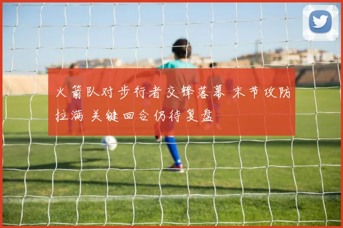 火箭队对步行者交锋落幕 末节攻防拉满 关键回合仍待复盘