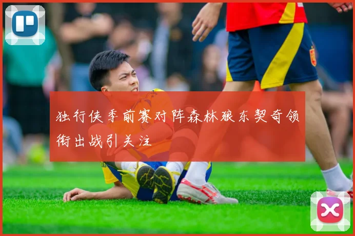 独行侠季前赛对阵森林狼东契奇领衔出战引关注