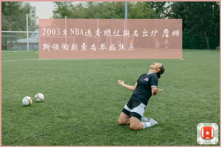 2003年NBA选秀顺位排名出炉 詹姆斯领衔新秀名单成焦点