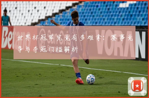 世界杯冠军究竟有多难拿：赛事竞争与夺冠门槛解析