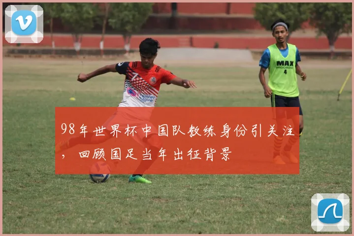 98年世界杯中国队教练身份引关注，回顾国足当年出征背景
