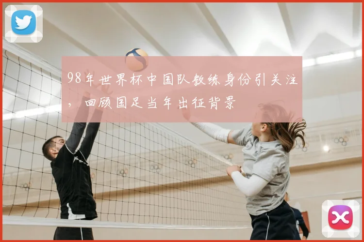 98年世界杯中国队教练身份引关注，回顾国足当年出征背景