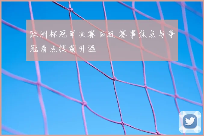 欧洲杯冠军决赛临近 赛事焦点与争冠看点提前升温